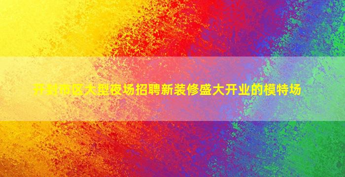 开封市区大型夜场招聘新装修盛大开业的模特场